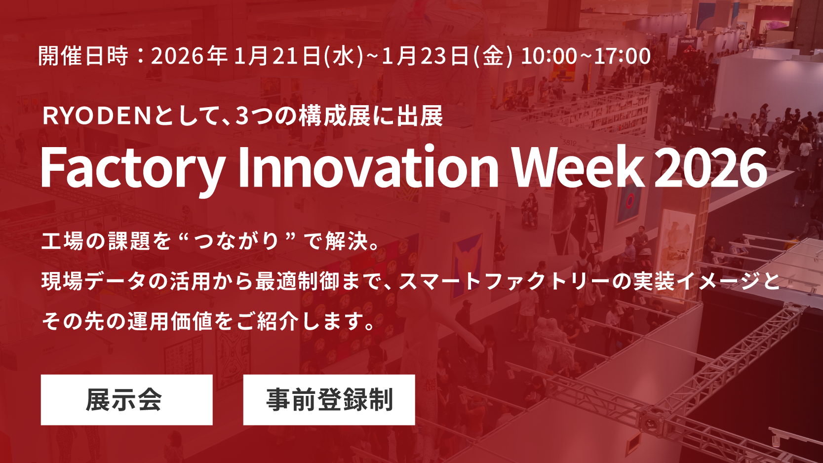 RYODENは 2026年1月21日(水)～1月23日(金)の3日間、東京ビッグサイトにて開催される展示会Factory Innovation Week 2026内「第10回 スマート工場EXPO」「第10回 ロボデックス」「第1回 製造業人手不足対策EXPO」に出展します。